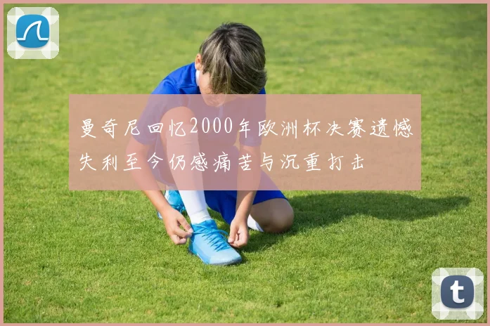 曼奇尼回忆2000年欧洲杯决赛遗憾失利至今仍感痛苦与沉重打击
