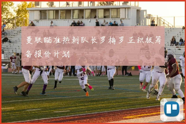 曼联瞄准热刺队长罗梅罗正积极筹备报价计划