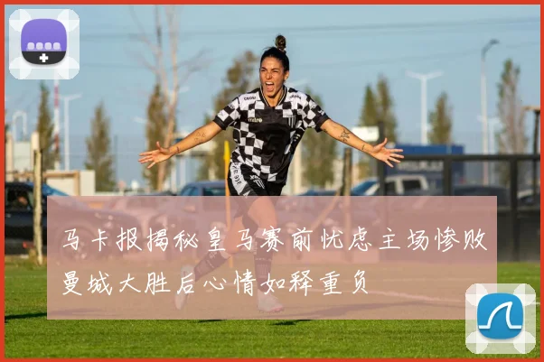 马卡报揭秘皇马赛前忧虑主场惨败曼城大胜后心情如释重负