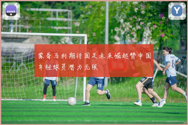 蒙哥马利期待国足未来崛起赞中国年轻球员潜力无限