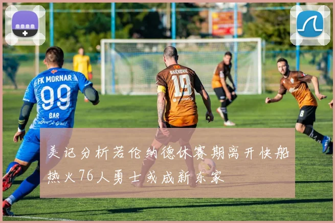 美记分析若伦纳德休赛期离开快船热火76人勇士或成新东家