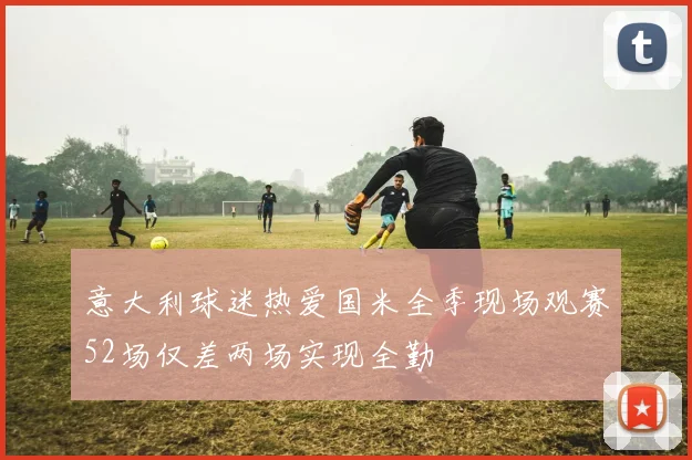 意大利球迷热爱国米全季现场观赛52场仅差两场实现全勤