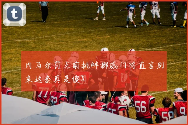 内马尔罚点前挑衅挪威门将直言别来这套真是傻X