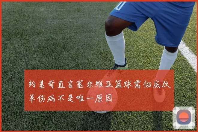 约基奇直言塞尔维亚篮球需彻底改革伤病不是唯一原因