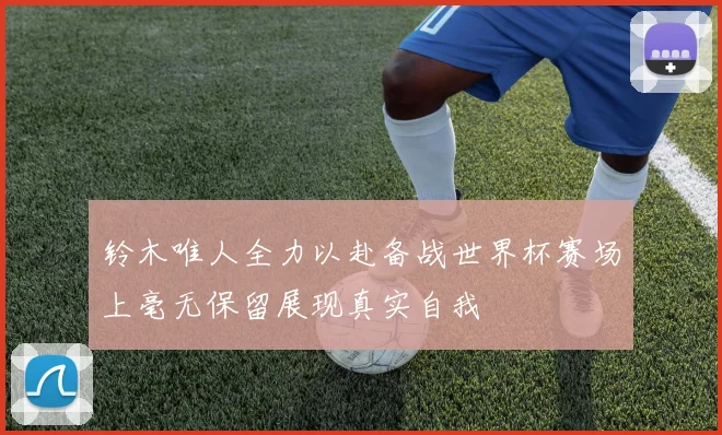 铃木唯人全力以赴备战世界杯赛场上毫无保留展现真实自我