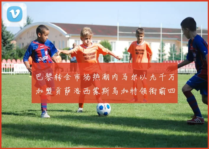 巴黎转会市场热潮内马尔以九千万加盟贡萨洛西蒙斯乌加特领衔前四