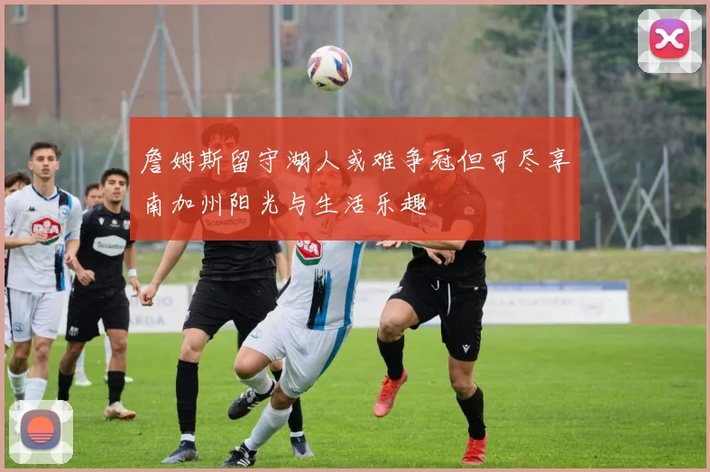 詹姆斯留守湖人或难争冠但可尽享南加州阳光与生活乐趣