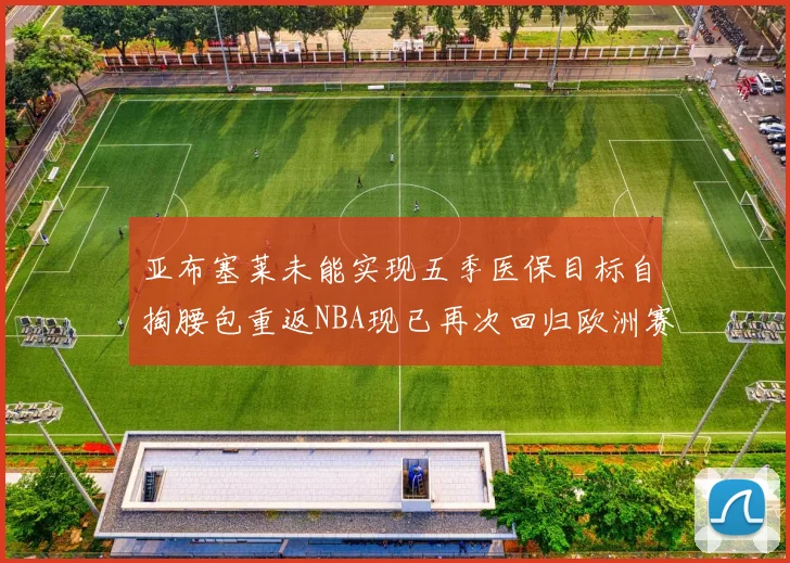 亚布塞莱未能实现五季医保目标自掏腰包重返NBA现已再次回归欧洲赛场