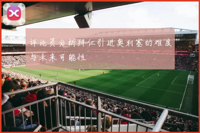 评论员分析拜仁引进奥利塞的难度与未来可能性