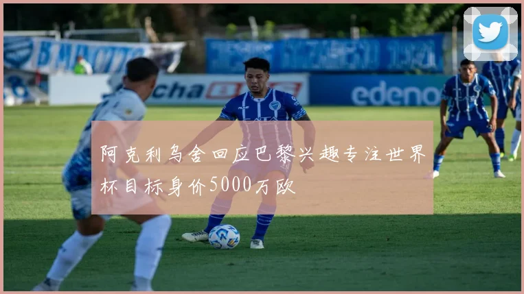 阿克利乌舍回应巴黎兴趣专注世界杯目标身价5000万欧
