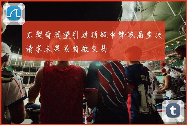 东契奇渴望引进顶级中锋浓眉多次请求未果或将被交易