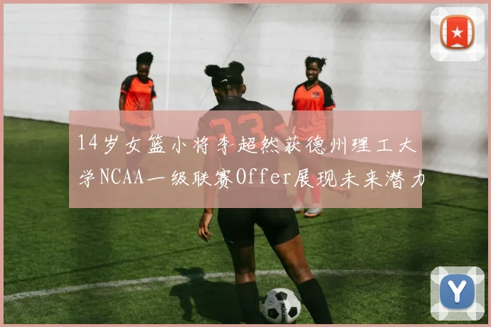 14岁女篮小将李超然获德州理工大学NCAA一级联赛Offer展现未来潜力