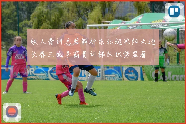 铁人青训总监解析东北超沈阳大连长春三城争霸青训梯队优势显著