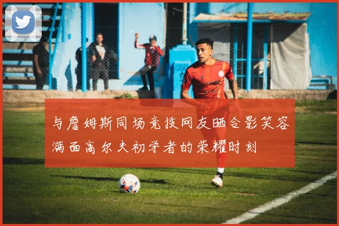 与詹姆斯同场竞技网友晒合影笑容满面高尔夫初学者的荣耀时刻