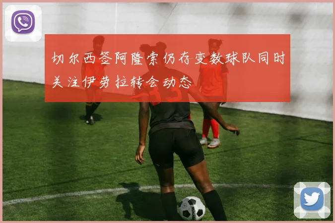 切尔西签阿隆索仍存变数球队同时关注伊劳拉转会动态
