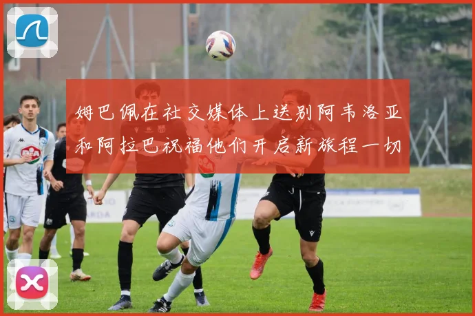 姆巴佩在社交媒体上送别阿韦洛亚和阿拉巴祝福他们开启新旅程一切顺利