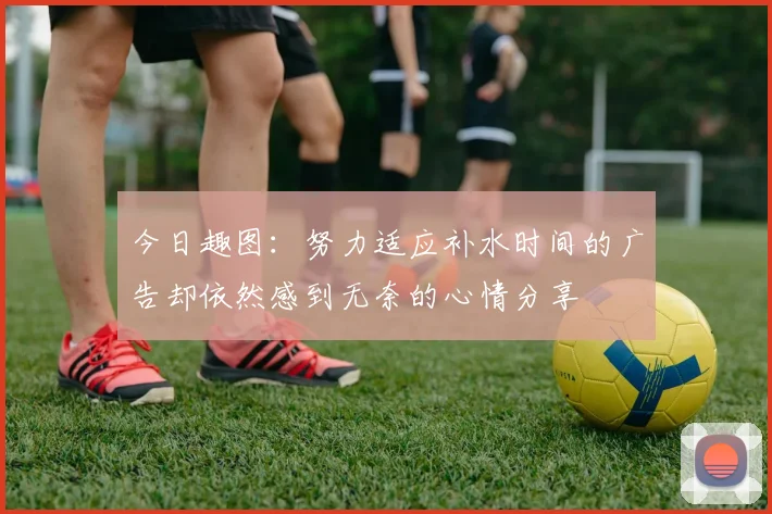 今日趣图：努力适应补水时间的广告却依然感到无奈的心情分享