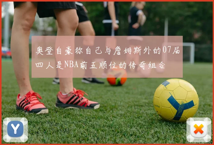 奥登自豪称自己与詹姆斯外的07届四人是NBA前五顺位的传奇组合