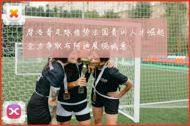 摩洛哥足球借势法国青训人才崛起全力争取布阿迪展现诚意