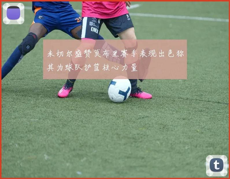 米切尔盛赞莫布里赛季表现出色称其为球队护筐核心力量